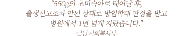 “550g의 초미숙아로 태어난 후, 출생신고조차 안된 상태로 방임학대 판정을 받고 병원에서 1년 넘게 자랐습니다.” -담당 사회복지사-