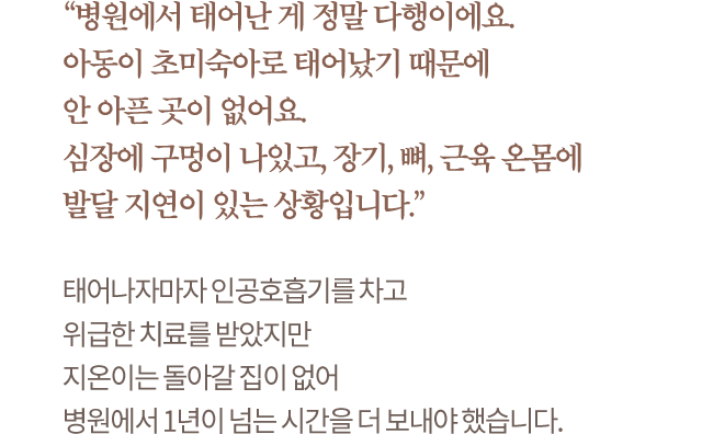 “병원에서 태어난 게 정말 다행이에요. 아동이 초미숙아로 태어났기 때문에 안 아픈 곳이 없어요. 심장에 구멍이 나있고, 장기, 뼈, 근육 온몸에 발달 지연이 있는 상황입니다.” 태어나자마자 인공호흡기를 차고 위급한 치료를 받았지만 지온이는 돌아갈 집이 없어 병원에서 1년이 넘는 시간을 더 보내야 했습니다.