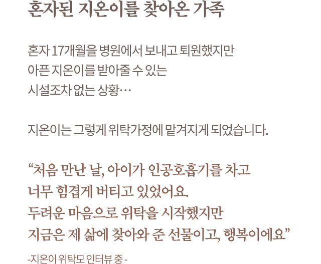 혼자된 지온이를 찾아온 가족 혼자 17개월을 병원에서 보내고 퇴원했지만 아픈 지온이를 받아줄 수 있는 시설조차 없는 상황...지온이는 그렇게 위탁가정에 맡겨지게 되었습니다. “처음 만난 날, 아이가 인공호흡기를 차고 너무 힘겹게 버티고 있었어요. 두려운 마음으로 위탁을 시작했지만 지금은 제 삶에 찾아와 준 선물이고, 행복이에요” -지온이 위탁모 인터뷰 중 -