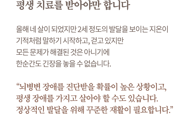 평생 치료를 받아야만 합니다. 올해 네 살이 되었지만 2세 정도의 발달을 보이는 지온이 기적처럼 말하기 시작하고, 걷고 있지만 모든 문제가 해결된 것은 아니기에 한순간도 긴장을 놓을 수 없습니다. “뇌병변 장애를 진단받을 확률이 높은 상황이고, 평생 장애를 가지고 살아야 할 수도 있습니다. 정상적인 발달을 위해 꾸준한 재활이 필요합니다.”