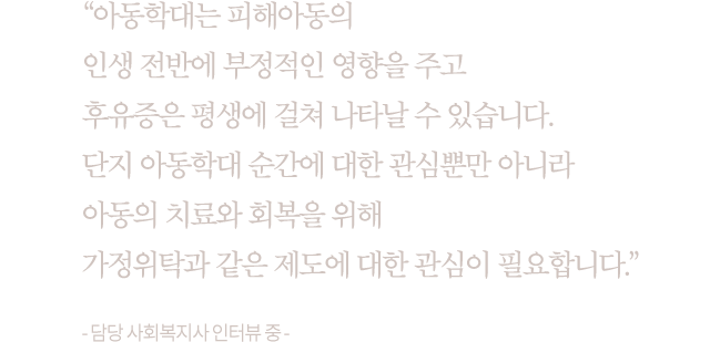 “아동학대는 피해아동의 인생 전반에 부정적인 영향을 주고 후유증은 평생에 걸쳐 나타날 수 있습니다. 단지 아동학대 순간에 대한 관심뿐만 아니라 아동의 치료와 회복을 위해 가정위탁과 같은 제도에 대한 관심이 필요합니다.” - 담당 사회복지사 인터뷰 중 -