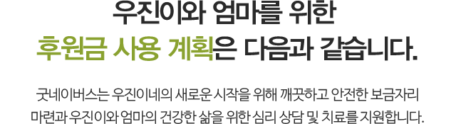 우진이와 엄마를 위한 후원금 사용 계획은 다음과 같습니다. 굿네이버스는 우진이네의 새로운 시작을 위해 깨끗하고 안전한 보금자리 마련과우진이와 엄마의 건강한 삶을 위한 심리 상담 및 치료를 지원합니다.