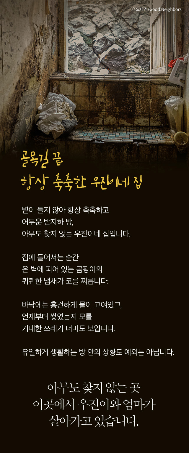 골목길 항상 축축한 우진이네 집 볕이 들지 않아 항상 축축하고 어두운 반지하 방, 아무도 찾지 않는 우진이네 집입니다.  집에 들어서는 순간  온 벽에 피어 있는 곰팡이의   퀴퀴한 냄새가 코를 찌릅니다.  바닥에는 흥건하게 물이 고여있고, 언제부터 쌓였는지 모를 거대한 쓰레기 더미도 보입니다. 유일하게 생활하는 방 안의 상황도 예외는 아닙니다. 아무도 찾지 않는 곳이곳에서 우진이와 엄마가 살아가고 있습니다.