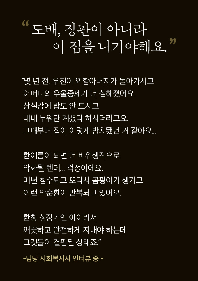 도배, 장판이 아니라 이집으로 나가야해요 “몇 년 전, 우진이 외할아버지가 돌아가시고 어머니의 우울증세가 더 심해졌어요. 상실감에 밥도 안 드시고  내내 누워만 계셨다 하시더라고요. 그때부터 집이 이렇게 방치됐던 거 같아요...  한여름이 되면 더 비위생적으로 악화될 텐데... 걱정이에요. 매년 침수되고 또다시 곰팡이가 생기고 이런 악순환이 반복되고 있어요.  한창 성장기인 아이라서  깨끗하고 안전하게 지내야 하는데 그것들이 결핍된 상태죠.”   -담당 사회복지사 인터뷰 중 -