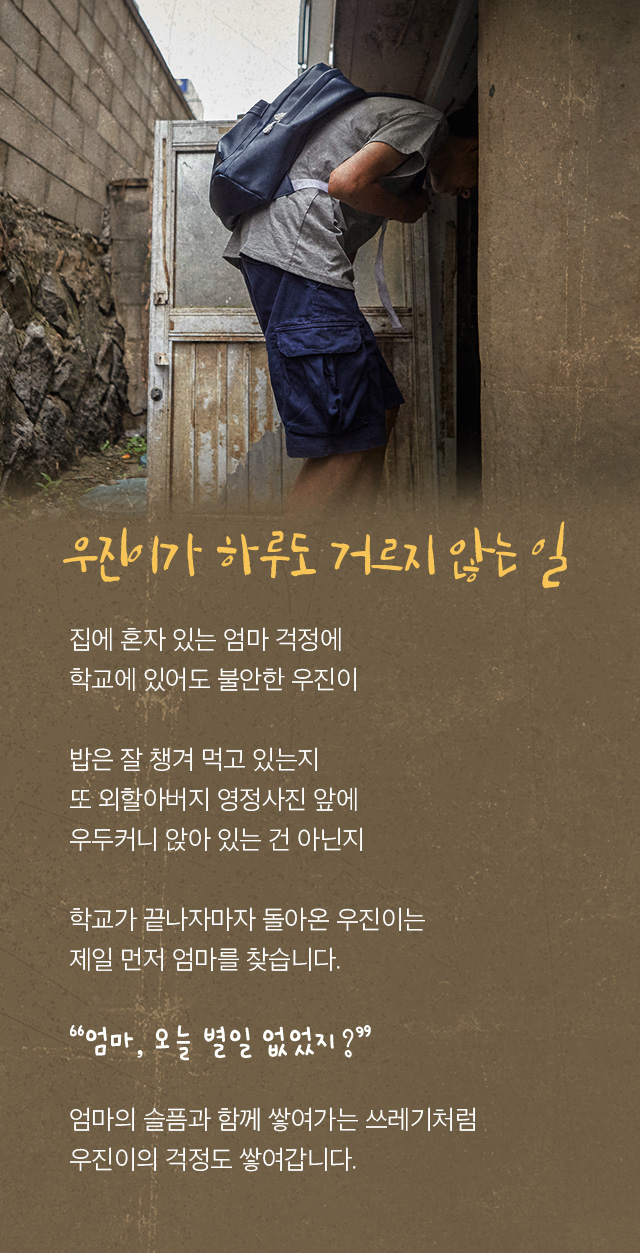 우진이가 하루도 거르지 않는 일 집에 혼자 있는 엄마 걱정에 학교에 있어도 불안한 우진이  밥은 잘 챙겨 먹고 있는지  또 외할아버지 영정사진 앞에  우두커니 앉아 있는 건 아닌지   학교를 마치자마자 돌아온 우진이는  제일 먼저 엄마를 찾습니다.   엄마, 오늘 별일 없었지?  엄마의 슬픔과 함께 쌓여가는 쓰레기처럼  우진이의 걱정도 쌓여갑니다.