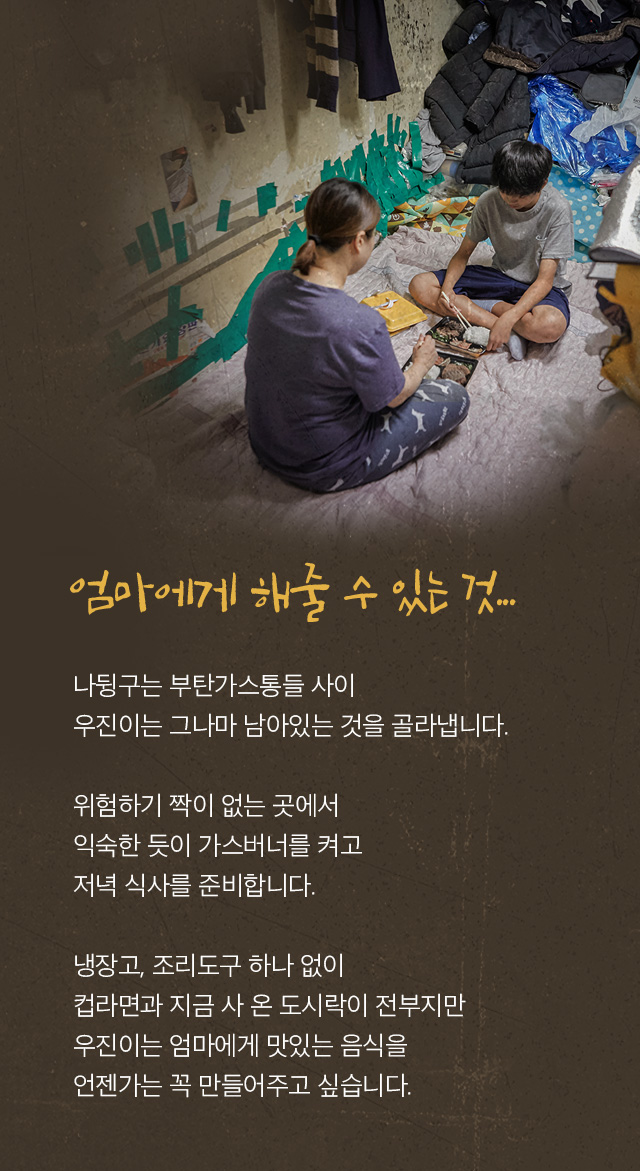 엄마가 해줄수 있는 것.... 나뒹구는 부탄가스통들 사이 우진이는 그나마 남아있는 것을 골라냅니다.  위험하기 짝이 없는 곳에서 익숙한 듯이 가스버너를 켜고  저녁 식사를 준비합니다.  냉장고, 조리도구 하나 없이 컵라면과 지금 사 온 도시락이 전부지만 우진이는 엄마에게 맛있는 음식을 언젠가는 꼭 만들어주고 싶습니다.