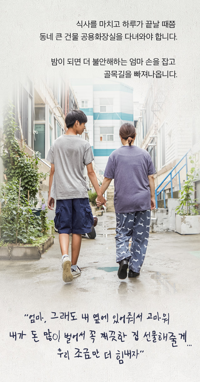 식사를 마치고 하루가 끝날 때쯤 동네 큰 건물 공용화장실을 다녀와야 합니다.밤이 되면 더 불안해하는 엄마 손을 잡고 골목길을 빠져나옵니다. 엄마, 그래도 내 옆에 있어줘서 고마워 내가 돈 많이 벌어서 꼭 깨끗한 집 선물해줄게...우리 조금만 더 힘내자