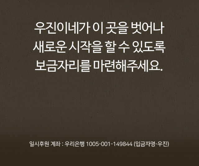 우진이네가 이 곳을 벗어나새로운 시작을 할 수 있도록 보금자리를 마련해주세요. 일시후원 계좌 : 신한은행 100-009-542458 (입금자명-우진)