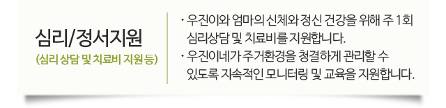 심리/정서지원(심리 상담 및 치료비 지원 등) 우진이와 엄마의 신체와 정신 건강을 위해 주 1회 심리상담 및 치료비를 지원합니다. 우진이네가 주거환경을 청결하게 관리할 수 있도록 지속적인 모니터링 및 교육을 지원합니다.