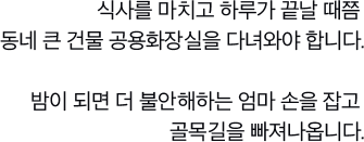 식사를 마치고 하루가 끝날 때쯤 동네 큰 건물 공용화장실을 다녀와야 합니다.밤이 되면 더 불안해하는 엄마 손을 잡고 골목길을 빠져나옵니다.