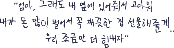 엄마, 그래도 내 옆에 있어줘서 고마워 내가 돈 많이 벌어서 꼭 깨끗한 집 선물해줄게...우리 조금만 더 힘내자