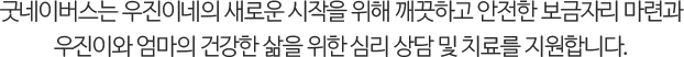 굿네이버스는 우진이네의 새로운 시작을 위해 깨끗하고 안전한 보금자리 마련과우진이와 엄마의 건강한 삶을 위한 심리 상담 및 치료를 지원합니다.
