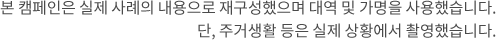 본 캠페인은 실제 사례의 내용으로 재구성했으며 대역 및 가명을 사용했습니다.단, 주거생활 등은 실제 상황에서 촬영했습니다.