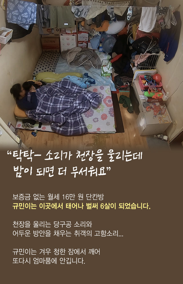 “탁탁- 소리가 천장을 울리는데밤이 되면 더 무서워요”보증금 없는 월세 16만 원 단칸방규민이는 이곳에서 태어나 벌써 6살이 되었습니다.천장을 울리는 당구공 소리와어두운 방안을 채우는 취객의 고함소리...규민이는 겨우 청한 잠에서 깨어 또다시 엄마품에 안깁니다.