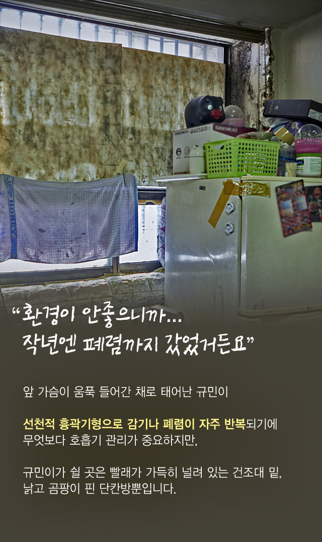 “환경이 안좋으니까...작년엔 폐렴까지 갔었거든요”앞 가슴이 움푹 들어간 채로 태어난 규민이선천적 흉곽기형으로 감기나 폐렴이 자주 반복되기에무엇보다 호흡기 관리가 중요하지만,규민이가 쉴 곳은 빨래가 가득히 널려 있는 건조대 밑,낡고 곰팡이 핀 단칸방뿐입니다.