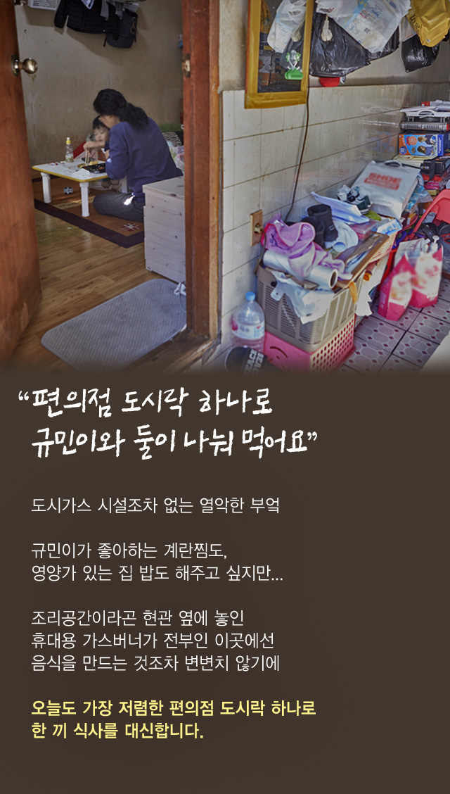 “편의점 도시락 하나로규민이와 둘이 나눠 먹어요”도시가스 시설조차 없는 열악한 부엌규민이가 좋아하는 계란찜도, 영양가 있는 집 밥도 해주고 싶지만...조리공간이라곤 현관 옆에 놓인 휴대용 가스버너가 전부인 이곳에선 음식을 만드는 것조차 변변치 않기에오늘도 가장 저렴한 편의점 도시락 하나로 한 끼 식사를 대신합니다.