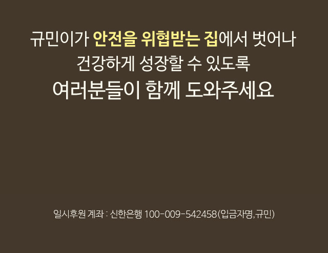 규민이가 안전을 위협받는 집에서 벗어나건강하게 성장할 수 있도록여러분들이 함께 도와주세요일시후원 계좌 : 우리은행 1005-001-149844(입금자명, 규민)