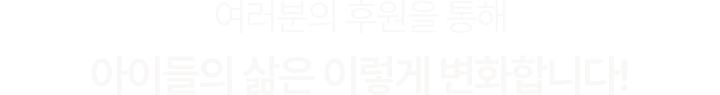 여러분의 후원을 통해아이들의 삶은 이렇게 변화합니다!