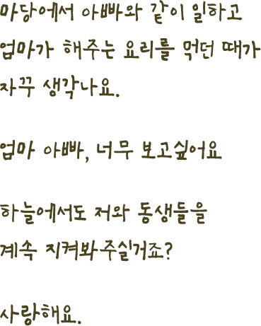 마당에서 아빠와 같이 일하고엄마가 해주는 요리를 먹던 때가자꾸 생각나요.엄마 아빠, 너무 보고싶어요하늘에서도 저와 동생들을계속 지켜봐주실거죠?사랑해요.