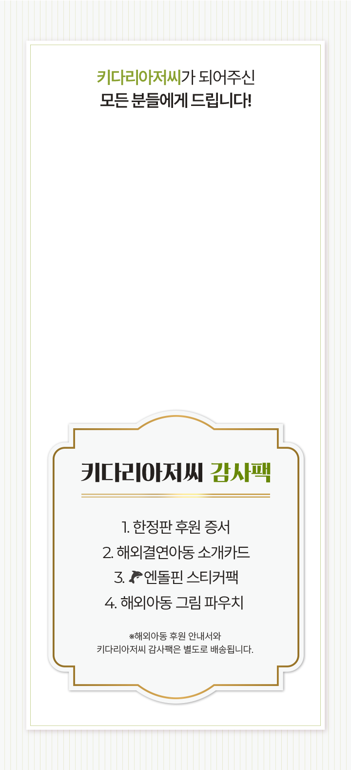 키다리아저씨가 되어주신모든 분들에게 드립니다!키다리아저씨 감사팩1. 한정판 후원 증서2. 해외결연아동 소개카드3. 엔돌핀 스티커팩4. 해외아동 그림 파우치 ※해외아동 후원 안내서와키다리아저씨 감사팩은 별도로 배송됩니다.