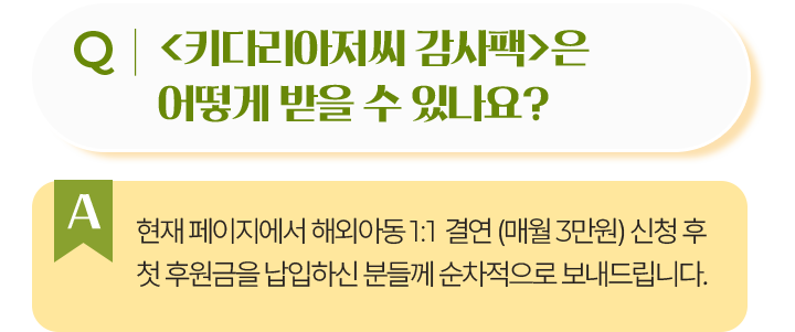 키다리아저씨 감사팩은 어떻게 받을 수 있나요?현재 페이지에서 해외아동 1:1 결연 (매월 3만원) 신청 후첫 후원금을 납입하신 분들께 순차적으로 보내드립니다.