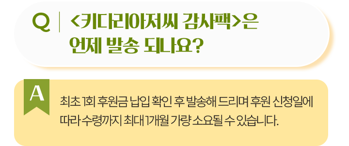 키다리아저씨 감사팩은 언제 발송 되나요?최초 1회 후원금 납입 확인 후 발송해 드리며 후원 신청일에 따라 수령까지 최대 1개월 가량 소요될 수 있습니다.