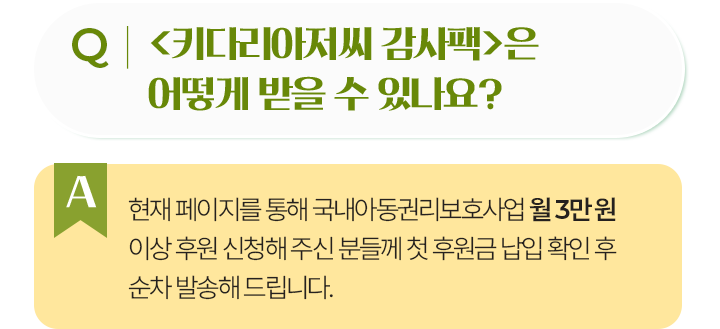 키다리아저씨 감사팩은 어떻게 받을 수 있나요?현재 페이지를 통해 국내아동권리보호사업 월 3만 원 이상 후원 신청해 주신 분들께 첫 후원금 납입 확인 후 순차 발송해 드립니다.