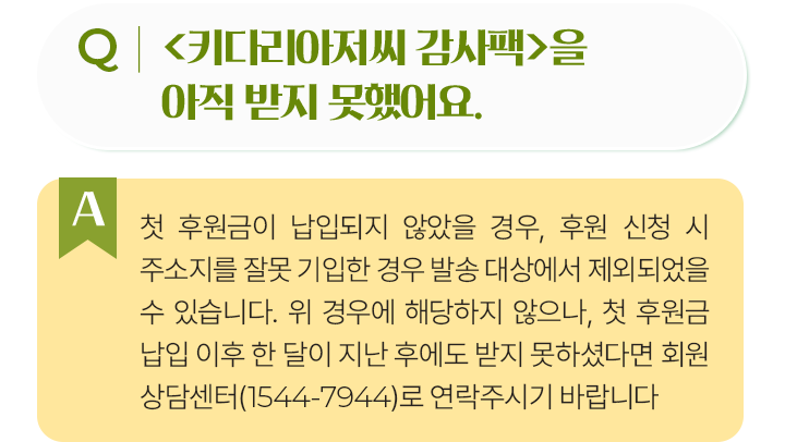 키다리아저씨 감사팩을아직 받지 못했어요.첫 후원금이 납입되지 않았을 경우, 후원 신청 시 주소지를 잘못 기입한 경우 발송 대상에서 제외되었을 수 있습니다. 위 경우에 해당하지 않으나, 첫 후원금 납입 이후 한 달이 지난 후에도 받지 못하셨다면 회원 상담센터(1544-7944)로 연락주시기 바랍니다