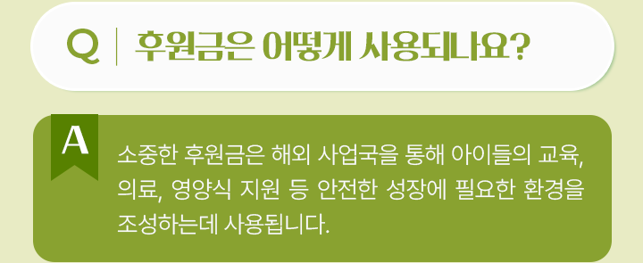 후원금은 어떻게 사용되나요? 소중한 후원금은 해외 사업국을 통해 아이들의 교육, 의료, 영양식 지원 등 안전한 성장에 필요한 환경을 조성하는데 사용됩니다.