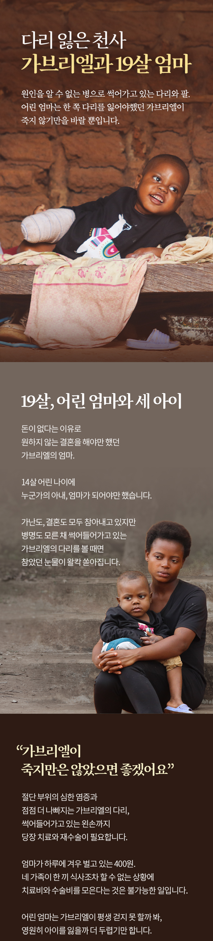 다리를 잃은 천사 가브리엘과 19살 엄마 원인을 알수없는 병으로 썩어가고 있는 다리와 팔 어린 엄마는 한 쪽 다리를 잃어야 했던 가브리엘이 죽지 않기만을 바랄뿐입니다. 19살 어린엄마와 세아이 돈이 없다는 이유로 원하지않는 결온을 해야만 했언 가브리엘 엄마. 14살 어린 나이에 누군가의 아내 엄머가 되어야만 햇습니다 가난도 결혼도 모두 참아내고 있지만 병명도 모른채 썩어들어가고잇는 가브리엘의 다리를 볼때면 참았던 눈물이 왈칵 쏟아집니다.