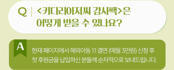 키다리아저씨 감사팩은 어떻게 받을 수 있나요?현재 페이지에서 해외아동 1:1 결연 (매월 3만원) 신청 후첫 후원금을 납입하신 분들께 순차적으로 보내드립니다.