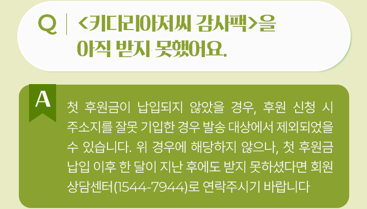 키다리아저씨 감사팩>을 아직 받지 못했어요.첫 후원금이 납입되지 않았을 경우, 후원 신청 시 주소지를 잘못 기입한 경우 발송 대상에서 제외되었을 수 있습니다. 위 경우에 해당하지 않으나, 첫 후원금 납입 이후 한 달이 지난 후에도 받지 못하셨다면 회원 상담센터(1544-7944)로 연락주시기 바랍니다