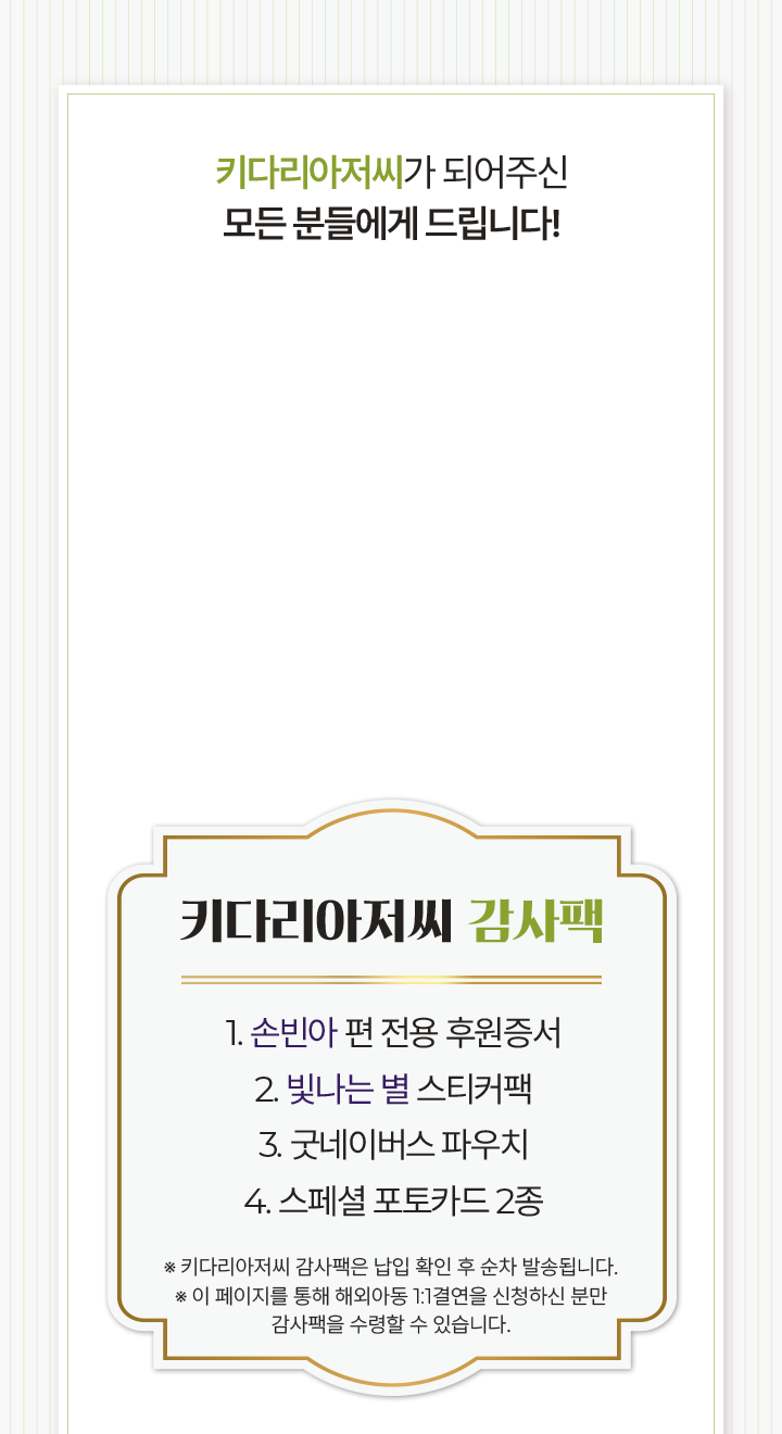 키다리아저씨 감사팩 1. 손빈아 편 전용 후원증서 2. 빛나는 별 스티커팩 3. 굿네이버스 파우치 4. 스페셜 포토카드 2종 