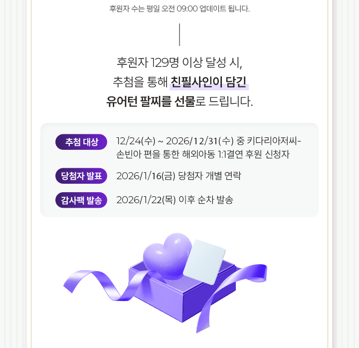 후원자 129명 이상 달성 시, 추첨을 통해 친필사인이 담긴 유어턴 팔찌를 선물로 드립니다. 추첨대상 12/24(수) ~ 2026/1/11(일) 중 키다리아저씨- 손빈아 편을 통한 해외아동 1:1결연 후원 신청자    당첨자발표 2026/1/23(금) 당첨자 개별 연락 당첨자 개별 연락감사팩발송 2026/1/29(목) 이후 순차 발송