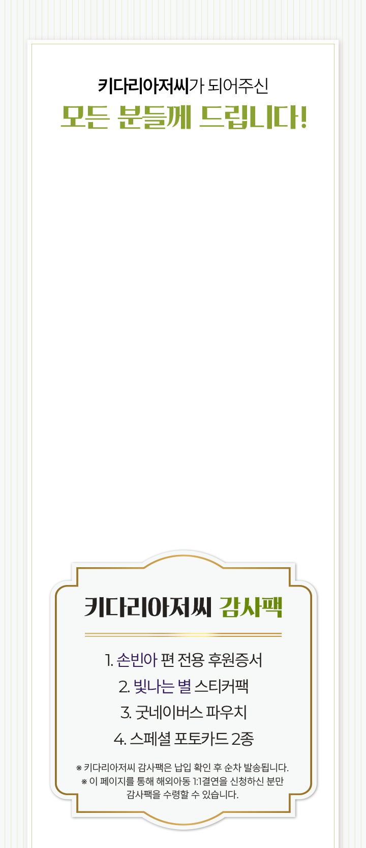 키다리아저씨 감사팩 1. 손빈아 편 전용 후원증서 2. 빛나는 별 스티커팩 3. 굿네이버스 파우치 4. 스페셜 포토카드 2종 ※ 키다리아저씨 감사팩은 납입 확인 후 순차 발송됩니다.※ 이 페이지를 통해 1:1 해외아동결연을 신청하신 분만감사팩을 수령할 수 있습니다.