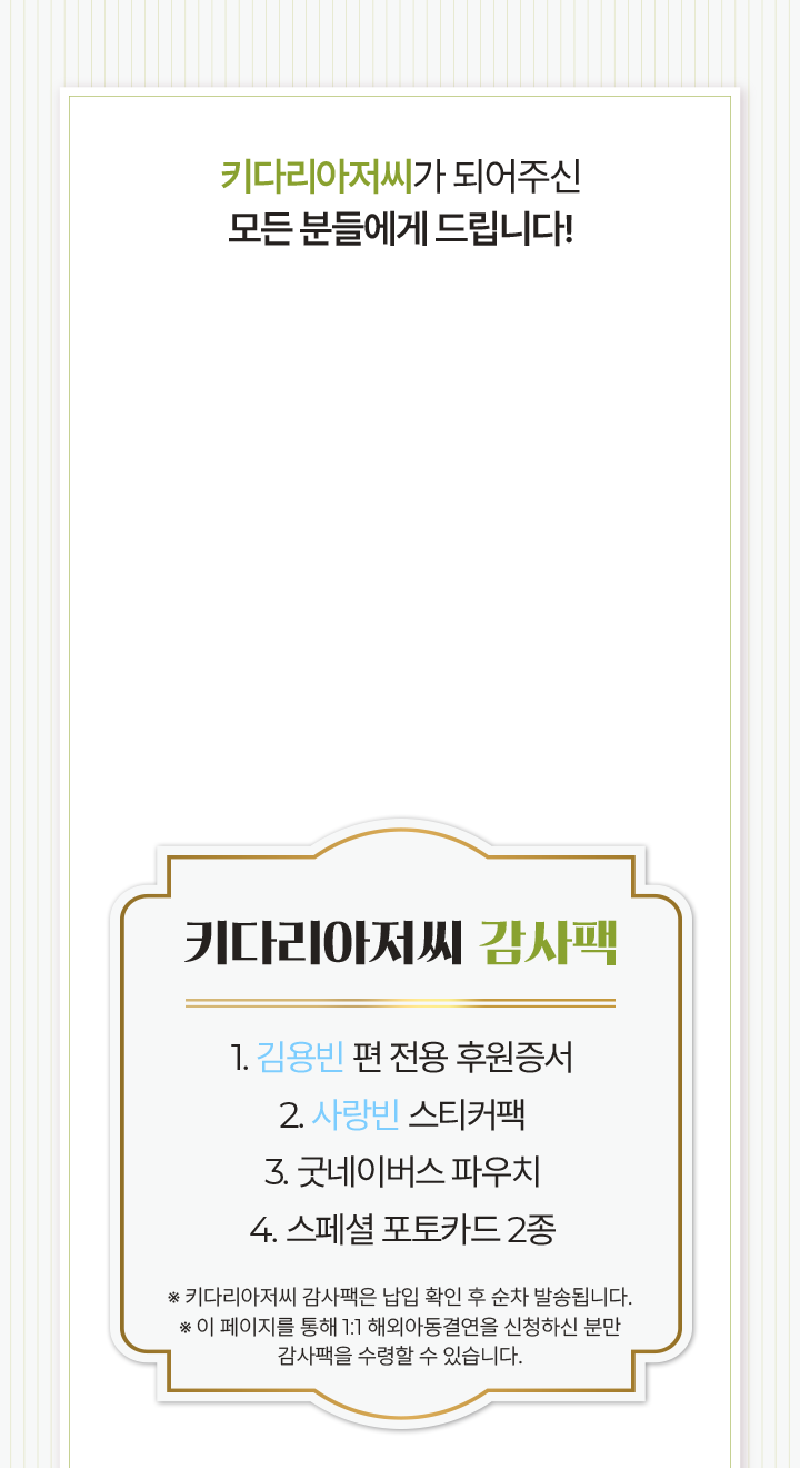 키다리아저씨 감사팩 1. 김용빈 편 전용 후원증서2. 사랑빈 스티커팩3. 굿네이버스 파우치4. 스페셜 포토카드 2종1. 김용빈 편 전용 후원증서2. 사랑빈 스티커팩3. 굿네이버스 파우치4. 스페셜 포토카드 2종