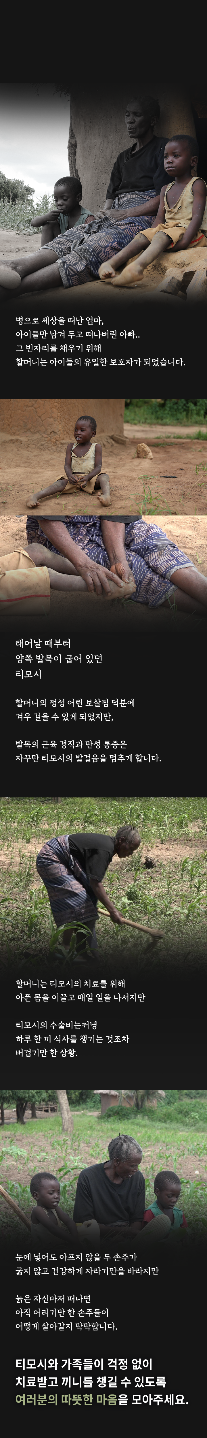 병으로 세상을 떠난 엄마, 아이들만 남겨 두고 떠나버린 아빠..그 빈자리를 채우기 위해할머니는 아이들의 유일한 보호자가 되었습니다.태어날 때부터양쪽 발목이 굽어 있던티모시할머니의 정성 어린 보살핌 덕분에겨우 걸을 수 있게 되었지만,발목의 근육 경직과 만성 통증은자꾸만 티모시의 발걸음을 멈추게 합니다.할머니는 티모시의 치료를 위해아픈 몸을 이끌고 매일 일을 나서지만티모시의 수술비는커녕하루 한 끼 식사를 챙기는 것조차버겁기만 한 상황.눈에 넣어도 아프지 않을 두 손주가굶지 않고 건강하게 자라기만을 바라지만늙은 자신마저 떠나면아직 어리기만 한 손주들이어떻게 살아갈지 막막합니다.티모시와 가족들이 걱정 없이치료받고 끼니를 챙길 수 있도록여러분의 따뜻한 마음을 모아주세요.