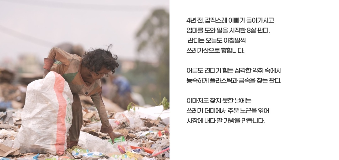 4년 전, 갑작스레 아빠가 돌아가시고 엄마를 도와 일을 시작한 8살 판디.판디는 오늘도 아침일찍쓰레기산으로 향합니다.어른도 견디기 힘든 심각한 악취 속에서능숙하게 플라스틱과 금속을 찾는 판디.이마저도 찾지 못한 날에는쓰레기 더미에서 주운 노끈을 엮어시장에 내다 팔 가방을 만듭니다.