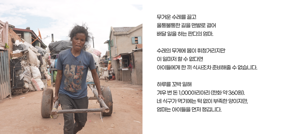 무거운 수레를 끌고 울퉁불퉁한 길을 맨발로 걸어배달 일을 하는 판디의 엄마.수레의 무게에 몸이 휘청거리지만이 일마저 할 수 없다면아이들에게 한 끼 식사조차 준비해줄 수 없습니다.하루를 꼬박 일해겨우 번 돈 1,000아리아리 (한화 약 360원).네 식구가 먹기에는 턱 없이 부족한 양이지만,엄마는 아이들을 먼저 챙깁니다.