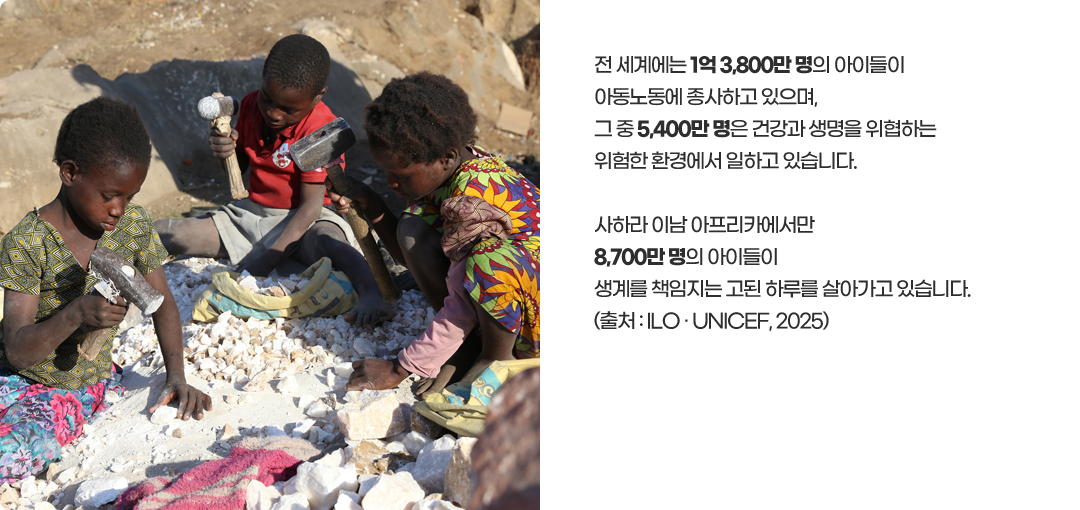 전 세계에는 1억 3,800만 명의 아이들이아동노동에 종사하고 있으며,그 중 5,400만 명은 건강과 생명을 위협하는위험한 환경에서 일하고 있습니다.사하라 이남 아프리카에서만8,700만 명의 아이들이생계를 책임지는 고된 하루를 살아가고 있습니다.(출처 : ILO · UNICEF, 2025)