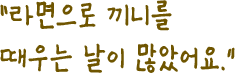라면으로 끼니를 때우는 날이 많았어요.