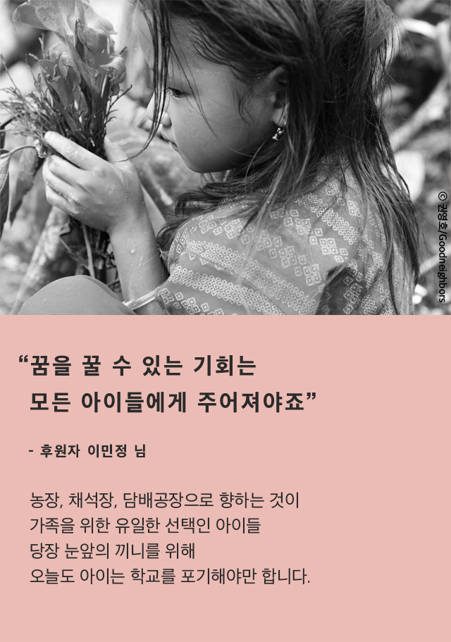 “꿈을 꿀 수 있는 기회는모든 아이들에게 주어져야죠”- 후원자 이민정 님농장, 채석장, 담배공장으로 향하는 것이가족을 위한 유일한 선택인 아이들당장 눈앞의 끼니를 위해오늘도 아이는 학교를 포기해야만 합니다.