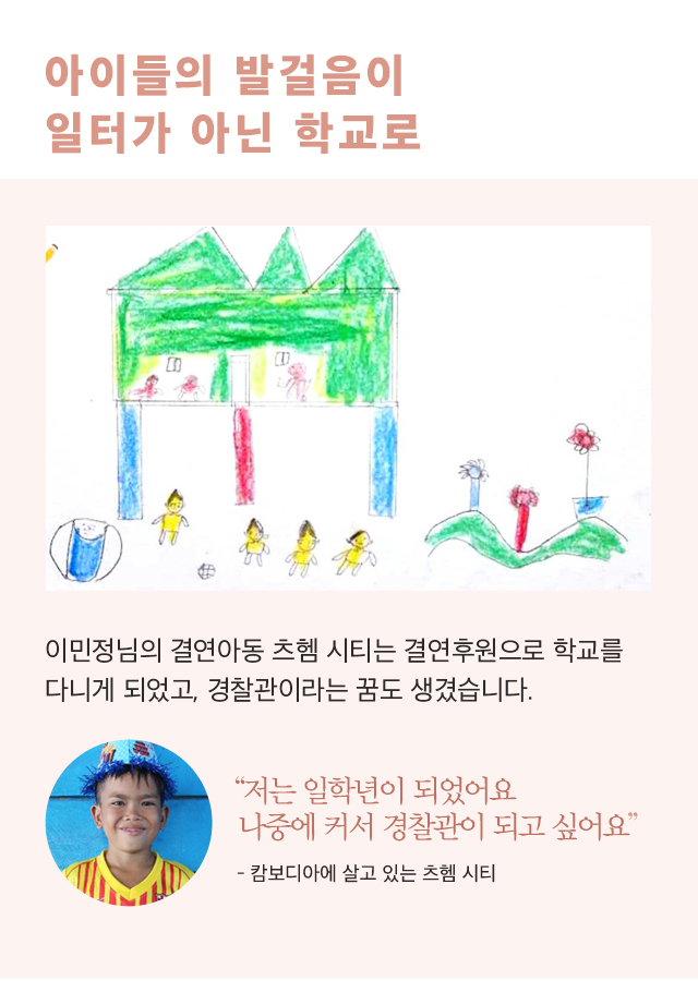 아이들의 발걸음이일터가 아닌 학교로 후원아동이 그림 그림 이미지 이민정님의 결연아동 츠헴 시티는결연후원으로 학교를 다니게 되었고,경찰관이라는 꿈도 생겼습니다.츠헴 시티 아동의 이미지“저는 일학년이 되었어요나중에 커서 경찰관이 되고 싶어요”- 캄보디아에 살고 있는 츠헴 시티