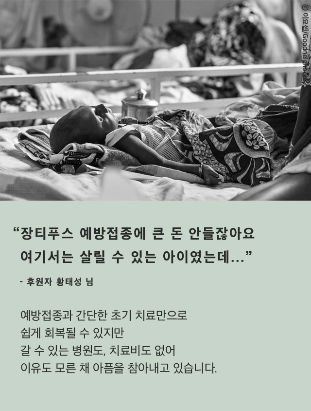 “장티푸스 예방접종에 큰 돈 안들잖아요여기서는 살릴 수 있는 아이였는데...”- 후원자 황태성 님예방접종과 간단한 초기 치료만으로쉽게 회복될 수 있지만갈 수 있는 병원도, 치료비도 없어이유도 모른 채 아픔을 참아내고 있습니다.* 장티푸스는 적절한 치료를 받을 경우 1% 내외의 낮은 치사율을 보이는급성 전신성 발열성 질환입니다.