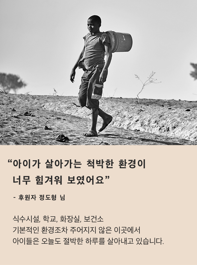 “아이가 살아가는 척박한 환경이너무 힘겨워 보였어요”- 후원자 정도형 님식수시설, 학교, 화장실, 보건소기본적인 환경조차 주어지지 않은 이곳에서아이들은 오늘도 절박한 하루를살아내고 있습니다.