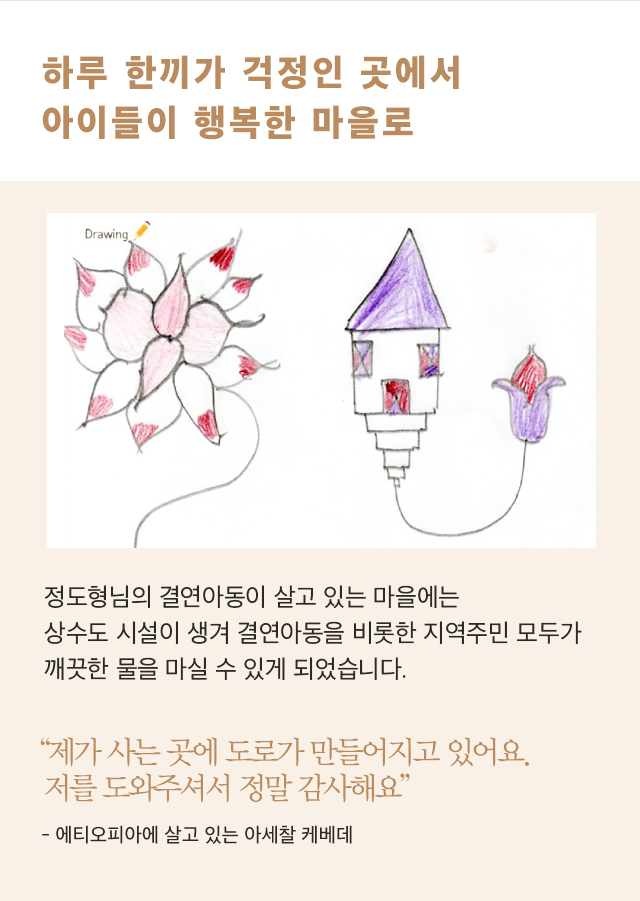하루 한끼가 걱정인 곳에서아이들이 행복한 마을로후원아동이 그림 그림 이미지 정도형님의 결연아동이 살고 있는마을에는 상수도 시설이 생겨결연아동을 비롯한 지역주민 모두가깨끗한 물을 마실 수 있게 되었습니다.아세찰 케베데 아동의 이미지“제가 사는 곳에 도로가 만들어지고 있어요. 저를 도와주셔서 정말 감사해요”- 에티오피아에 살고 있는 아세찰 케베데