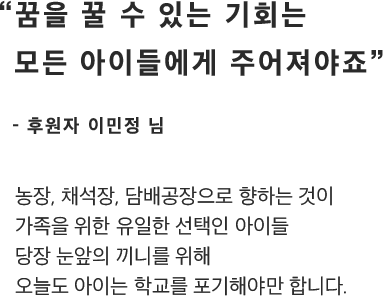 “꿈을 꿀 수 있는 기회는모든 아이들에게 주어져야죠”- 후원자 이민정 님농장, 채석장, 담배공장으로 향하는 것이가족을 위한 유일한 선택인 아이들당장 눈앞의 끼니를 위해오늘도 아이는 학교를 포기해야만 합니다.