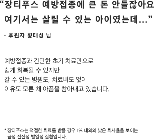 “장티푸스 예방접종에 큰 돈 안들잖아요여기서는 살릴 수 있는 아이였는데...”- 후원자 황태성 님예방접종과 간단한 초기 치료만으로쉽게 회복될 수 있지만갈 수 있는 병원도, 치료비도 없어이유도 모른 채 아픔을 참아내고 있습니다.* 장티푸스는 적절한 치료를 받을 경우 1% 내외의 낮은 치사율을 보이는급성 전신성 발열성 질환입니다.