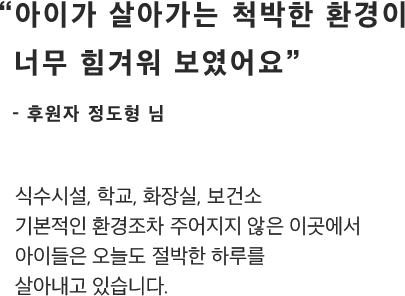 “아이가 살아가는 척박한 환경이너무 힘겨워 보였어요”- 후원자 정도형 님식수시설, 학교, 화장실, 보건소기본적인 환경조차 주어지지 않은 이곳에서아이들은 오늘도 절박한 하루를살아내고 있습니다.