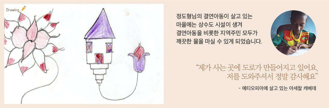 후원아동이 그림 그림 이미지정도형님의 결연아동이 살고 있는마을에는 상수도 시설이 생겨결연아동을 비롯한 지역주민 모두가깨끗한 물을 마실 수 있게 되었습니다.아세찰 케베데 아동의 이미지“제가 사는 곳에 도로가 만들어지고 있어요. 저를 도와주셔서 정말 감사해요”- 에티오피아에 살고 있는 아세찰 케베데
